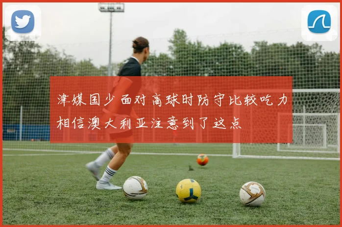 津媒国少面对高球时防守比较吃力相信澳大利亚注意到了这点